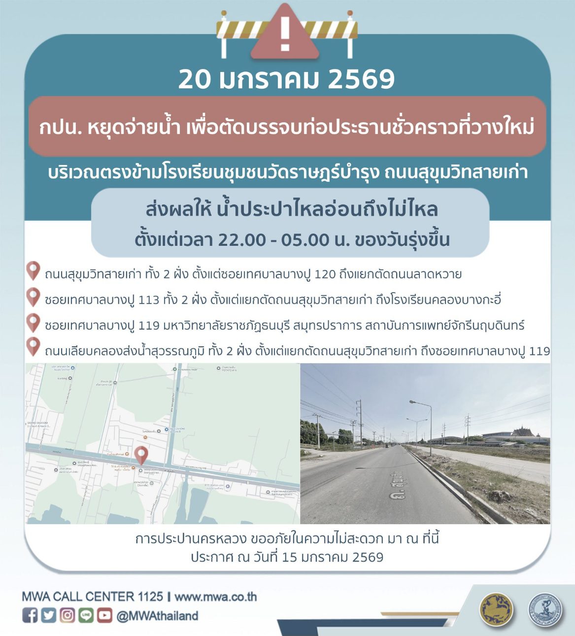 การประปานครหลวง (กปน.) ขอแจ้งให้ทราบว่า จะดำเนินการตัดบรรจบท่อประธานเดิมเข้ากับท่อประธานชั่วคราวที่วางใหม่ ในพื้นที่บริเวณตรงข้ามโรงเรียนชุมชนวัดราษฎร์บำรุง ถนนสุขุมวิทสายเก่า เพื่อให้ประชาชนได้รับบริการน้ำประปาอย่างเพียงพอและทั่วถึง จึงมีความจำเป็นต้องหยุดจ่ายน้ำ เป็นการชั่วคราว ในคืนวันอังคารที่ 20 มกราคม 2569 ตั้งแต่เวลา 22.00 - 05.00 น. ของวันรุ่งขึ้น โดยระหว่างดำเนินการ ส่งผลให้ น้ำประปาไหลอ่อนถึงไม่ไหล ในพื้นที่ดังต่อไปนี้  
•	ถนนสุขุมวิทสายเก่า ทั้ง 2 ฝั่ง ตั้งแต่ซอยเทศบาลบางปู 120 ถึงแยกตัดถนนลาดหวาย 
•	ซอยเทศบาลบางปู 113 ทั้ง 2 ฝั่ง ตั้งแต่แยกตัดถนนสุขุมวิทสายเก่า ถึงโรงเรียนคลองบางกะอี่ 
•	ซอยเทศบาลบางปู 119 มหาวิทยาลัยราชภัฏธนบุรี สมุทรปราการ สถาบันการแพทย์จักรีนฤบดินทร์
•	ถนนเลียบคลองส่งน้ำสุวรรณภูมิ ทั้ง 2 ฝั่ง ตั้งแต่แยกตัดถนนสุขุมวิทสายเก่า ถึงซอยเทศบาลบางปู 119 
กปน. ขออภัยในความไม่สะดวก มา ณ โอกาสนี้ และขอความร่วมมือจากประชาชน สำรองน้ำไว้ใช้ล่วงหน้า พร้อมทั้งขอขอบคุณทุกท่านที่เข้าใจและให้ความร่วมมือเป็นอย่างดีเสมอมา กปน. ยังคงมุ่งมั่นในการพัฒนาระบบประปา เพื่อให้บริการที่มีคุณภาพ
อนึ่ง ประชาชนสามารถติดตามข่าวสาร กปน. พร้อมตรวจสอบพื้นที่น้ำประปาไม่ไหล ผ่านแอปพลิเคชัน MWA onMobile ทั้งระบบ iOS และ Android เว็บไซต์ www.mwa.co.th หรือ Call Center “ศูนย์บริการประชาชน” โทร. 1125 ตลอด 24 ชั่วโมง
